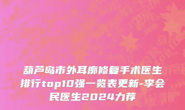 葫芦岛市外耳廓修复手术医生排行top10强一览表更新-李会民医生2024力荐