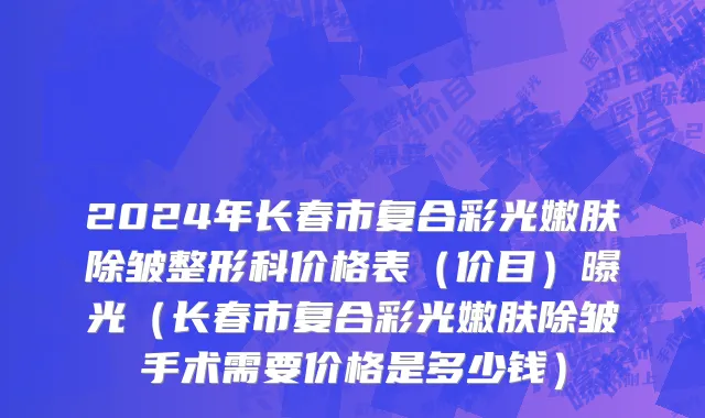 2024年长春市复合彩光嫩肤除皱整形科价格表（价目）曝光（长春市复合彩光嫩肤除皱手术需要价格是多少钱）
