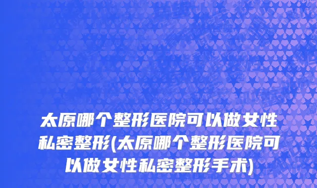 太原哪个整形医院可以做女性私密整形(太原哪个整形医院可以做女性私密整形手术)