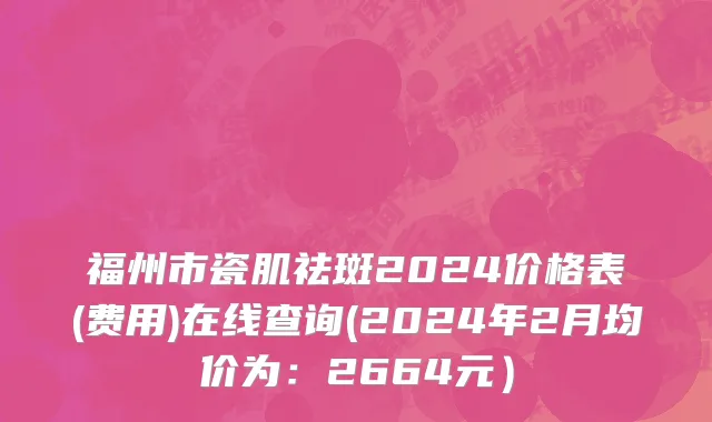 福州市瓷肌祛斑2024价格表(费用)在线查询(2024年2月均价为：2664元）