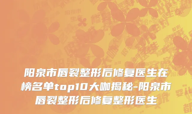 阳泉市唇裂整形后修复医生在榜名单top10大咖揭秘-阳泉市唇裂整形后修复整形医生