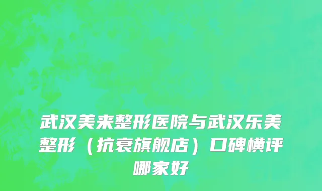 武汉美来整形医院与武汉乐美整形（抗衰旗舰店）口碑横评哪家好