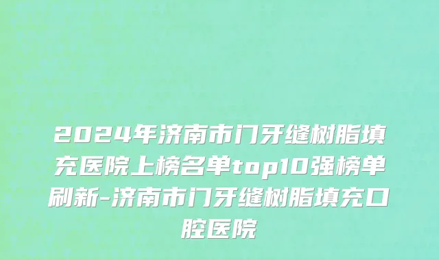 2024年济南市门牙缝树脂填充医院上榜名单top10强榜单刷新-济南市门牙缝树脂填充口腔医院