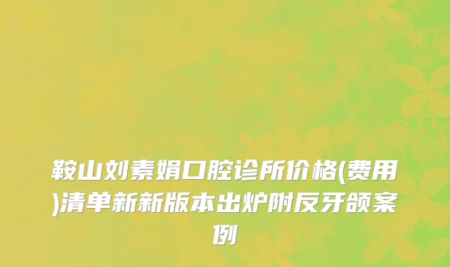 鞍山刘素娟口腔诊所价格(费用)清单新新版本出炉附反牙颌案例