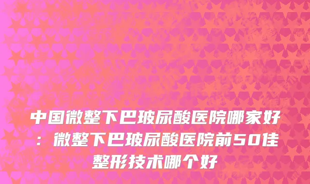 中国微整下巴玻尿酸医院哪家好：微整下巴玻尿酸医院前50佳整形技术哪个好
