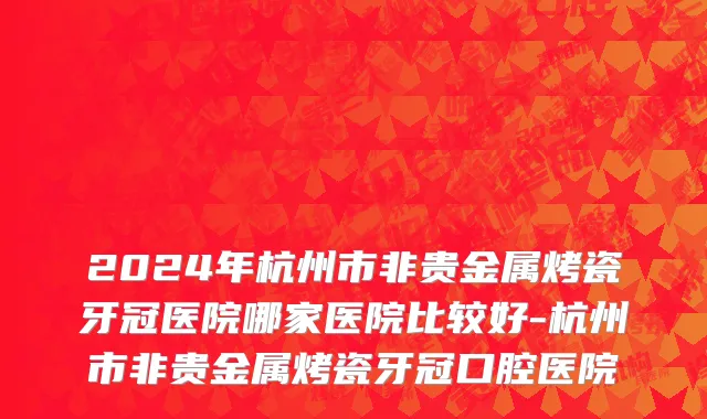 2024年杭州市非贵金属烤瓷牙冠医院哪家医院比较好-杭州市非贵金属烤瓷牙冠口腔医院