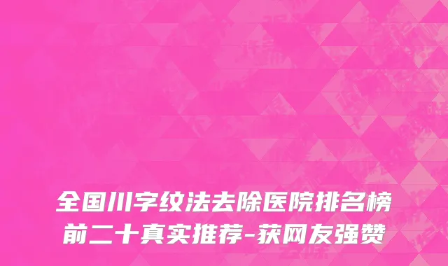 全国川字纹法去除医院排名榜前二十真实推荐-获网友强赞