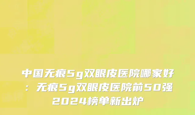中国无痕5g双眼皮医院哪家好：无痕5g双眼皮医院前50强2024榜单新出炉