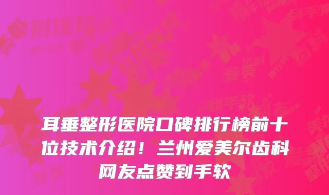 耳垂整形医院口碑排行榜前十位技术介绍！兰州爱美尔齿科网友点赞到手软