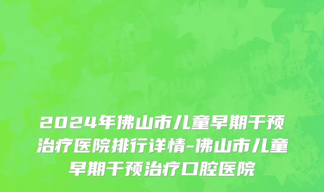 2024年佛山市儿童早期干预治疗医院排行详情-佛山市儿童早期干预治疗口腔医院