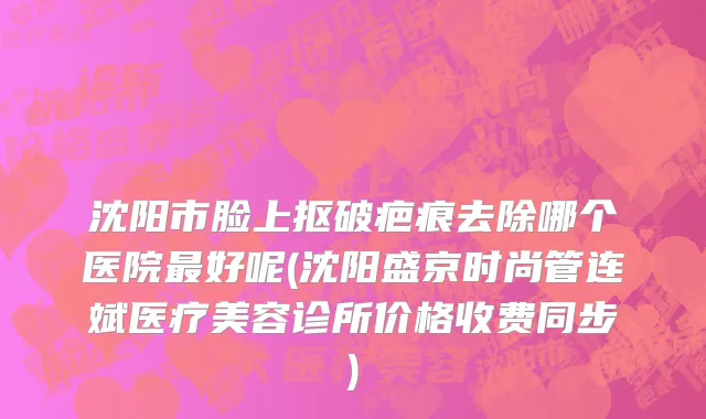 沈阳市脸上抠破疤痕去除哪个医院最好呢(沈阳盛京时尚管连斌医疗美容诊所价格收费同步)