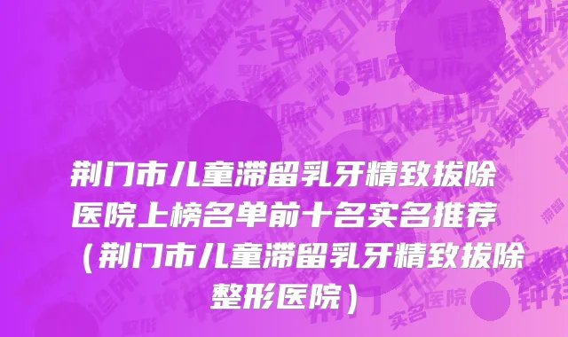 荆门市儿童滞留乳牙精致拔除医院上榜名单前十名实名推荐（荆门市儿童滞留乳牙精致拔除整形医院）