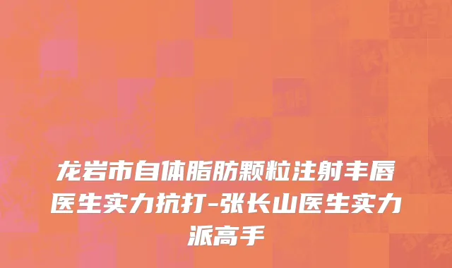 龙岩市自体脂肪颗粒注射丰唇医生实力抗打-张长山医生实力派高手