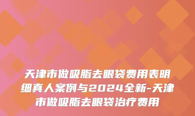 天津市做吸脂去眼袋费用表明细真人案例与2024全新-天津市做吸脂去眼袋治疗费用