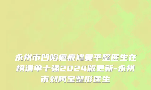 永州市凹陷疤痕修复平整医生在榜清单十强2024版更新-永州市刘阿宝整形医生