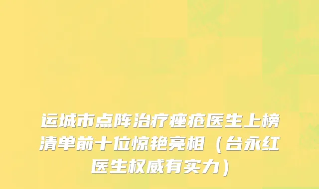 运城市点阵治疗痤疮医生上榜清单前十位惊艳亮相（台永红医生权威有实力）