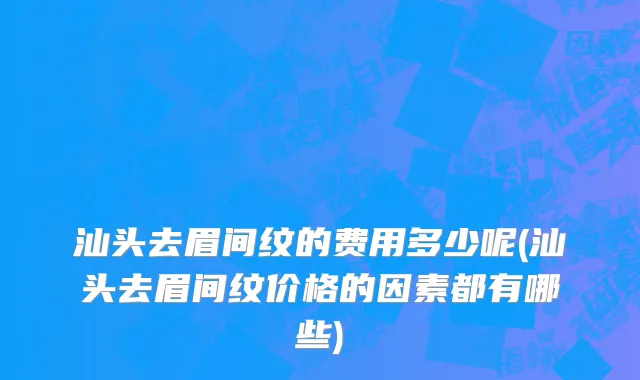 汕头去眉间纹的费用多少呢(汕头去眉间纹价格的因素都有哪些)