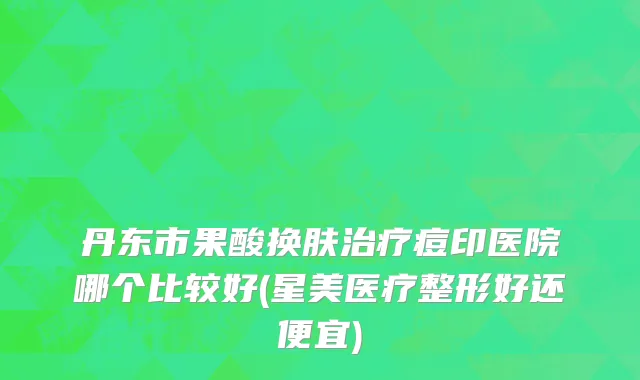 丹东市果酸换肤治疗痘印医院哪个比较好(星美医疗整形好还便宜)