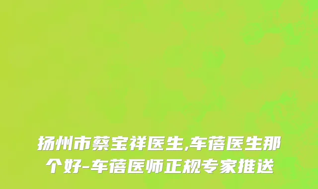 扬州市蔡宝祥医生,车蓓医生那个好-车蓓医师正规专家推送