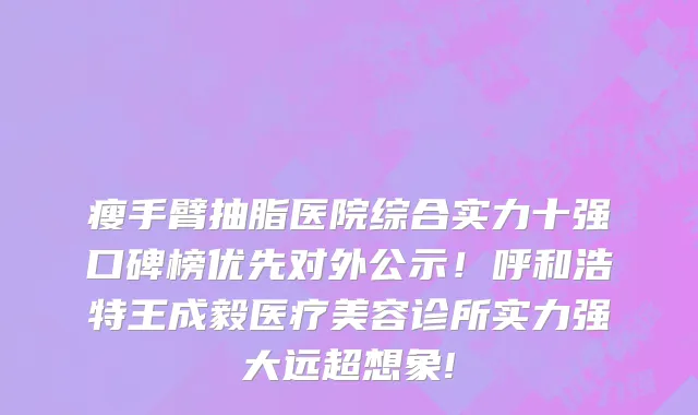 瘦手臂抽脂医院综合实力十强口碑榜优先对外公示！呼和浩特王成毅医疗美容诊所实力强大远超想象!