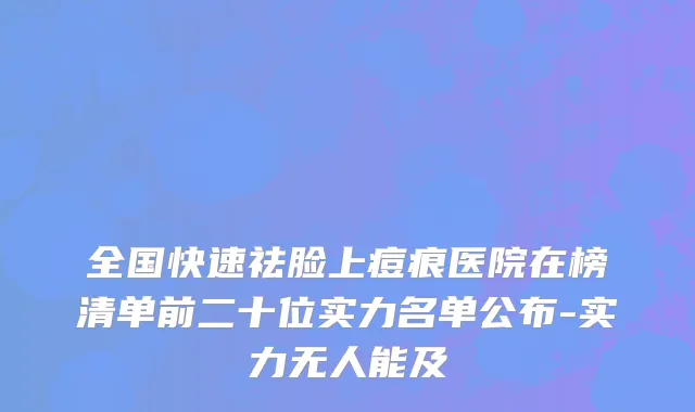 全国快速祛脸上痘痕医院在榜清单前二十位实力名单公布-实力无人能及