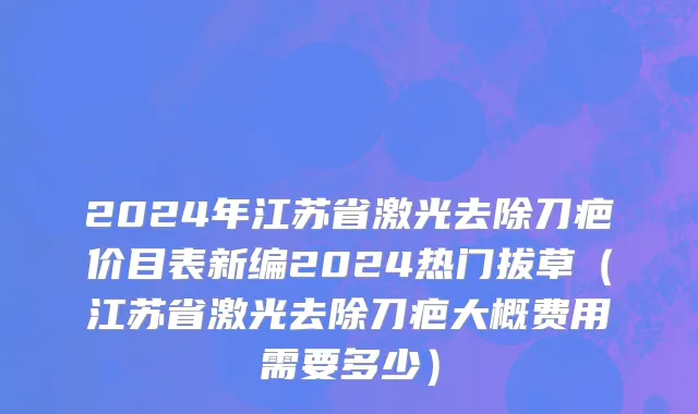 2024年江苏省激光去除刀疤价目表新编2024热门拔草（江苏省激光去除刀疤大概费用需要多少）