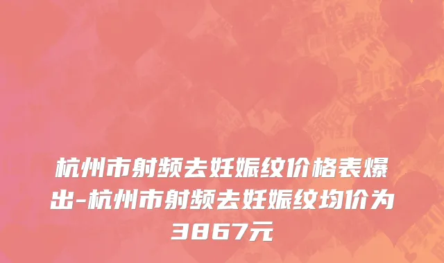 杭州市射频去妊娠纹价格表爆出-杭州市射频去妊娠纹均价为3867元