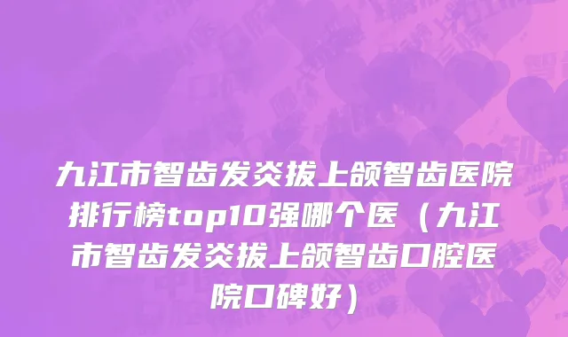 九江市智齿发炎拔上颌智齿医院排行榜top10强哪个医（九江市智齿发炎拔上颌智齿口腔医院口碑好）