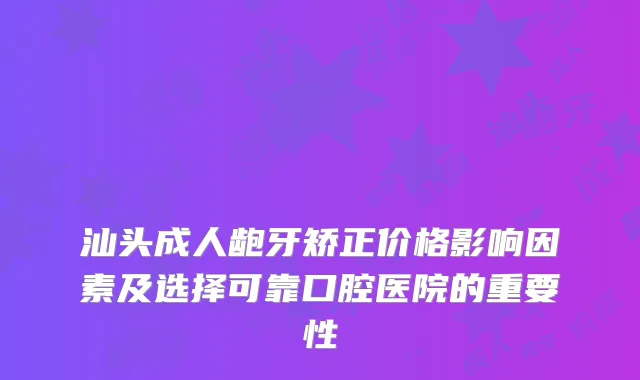 汕头成人龅牙矫正价格影响因素及选择可靠口腔医院的重要性