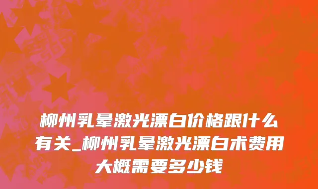 柳州乳晕激光漂白价格跟什么有关_柳州乳晕激光漂白术费用大概需要多少钱