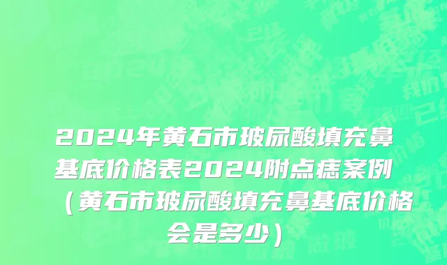 2024年黄石市玻尿酸填充鼻基底价格表2024附点痣案例（黄石市玻尿酸填充鼻基底价格会是多少）