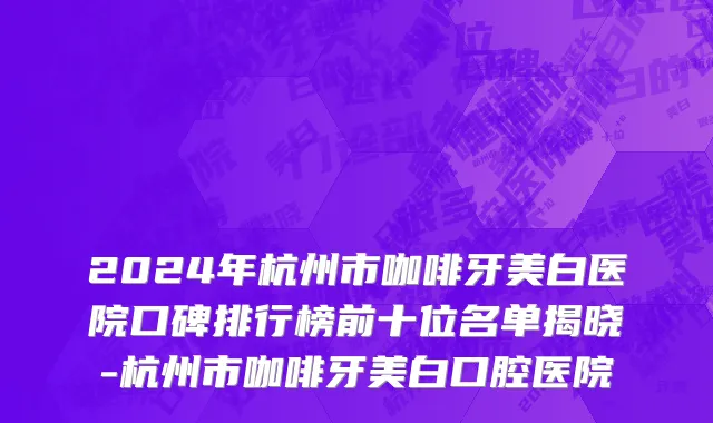 2024年杭州市咖啡牙美白医院口碑排行榜前十位名单揭晓-杭州市咖啡牙美白口腔医院