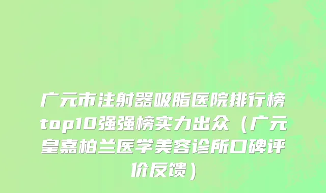 广元市注射器吸脂医院排行榜top10强强榜实力出众（广元皇嘉柏兰医学美容诊所口碑评价反馈）