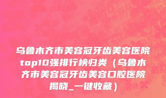 乌鲁木齐市美容冠牙齿美容医院top10强排行榜归类（乌鲁木齐市美容冠牙齿美容口腔医院揭晓_一键收藏）