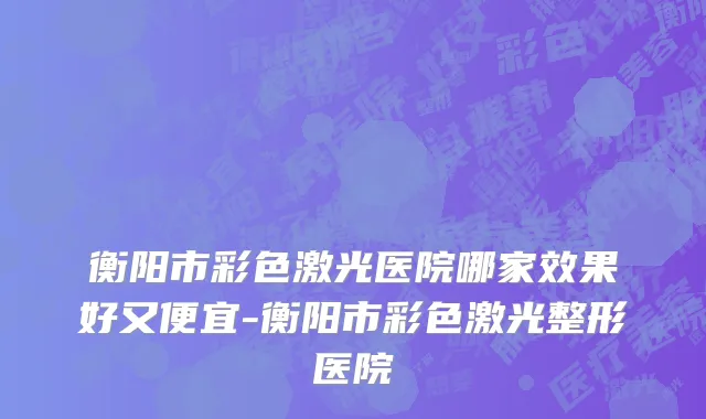 衡阳市彩色激光医院哪家效果好又便宜-衡阳市彩色激光整形医院