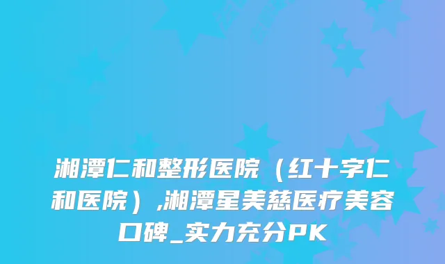 湘潭仁和整形医院（红十字仁和医院）,湘潭星美慈医疗美容口碑_实力充分PK