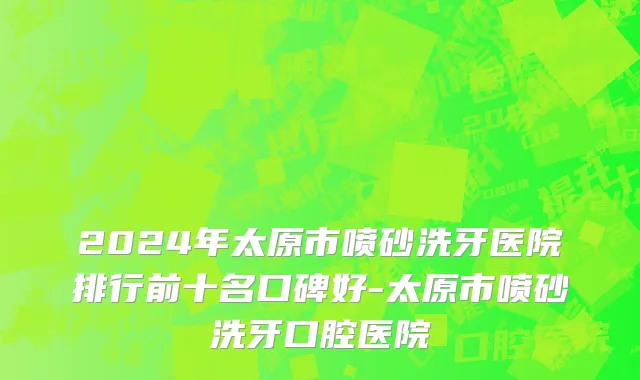 2024年太原市喷砂洗牙医院排行前十名口碑好-太原市喷砂洗牙口腔医院