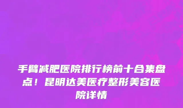 手臂减肥医院排行榜前十合集盘点!昆明达美医疗整形美容医院详情