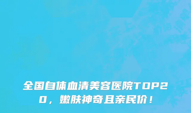 全国自体血清美容医院TOP20，嫩肤神奇且亲民价！