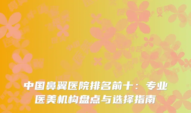 中国鼻翼医院排名前十：专业医美机构盘点与选择指南