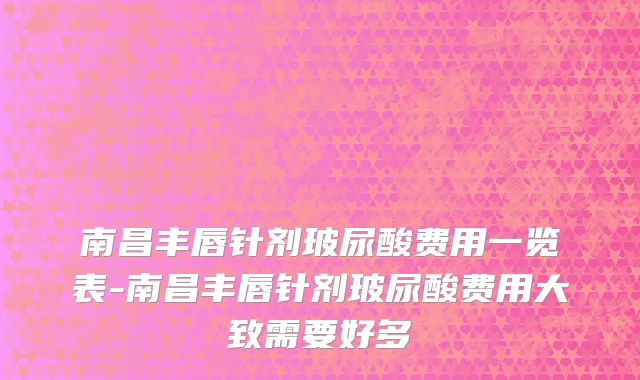 南昌丰唇针剂玻尿酸费用一览表-南昌丰唇针剂玻尿酸费用大致需要好多