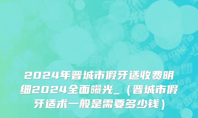 2024年晋城市假牙适收费明细2024全面曝光_（晋城市假牙适术一般是需要多少钱）