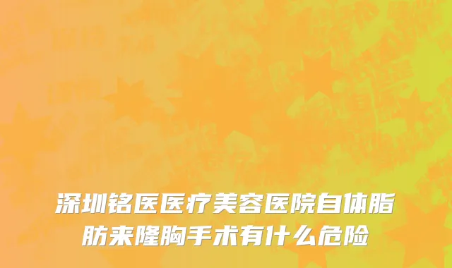 深圳铭医医疗美容医院自体脂肪来隆胸手术有什么危险