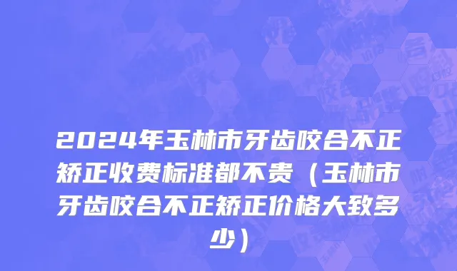 2024年玉林市牙齿咬合不正矫正收费标准都不贵（玉林市牙齿咬合不正矫正价格大致多少）