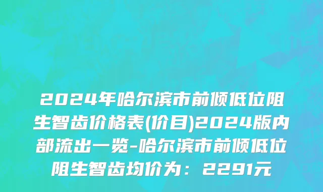 2024年哈尔滨市前倾低位阻生智齿价格表(价目)2024版内部流出一览-哈尔滨市前倾低位阻生智齿均价为：2291元