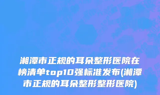 湘潭市正规的耳朵整形医院在榜清单top10强标准发布(湘潭市正规的耳朵整形整形医院)