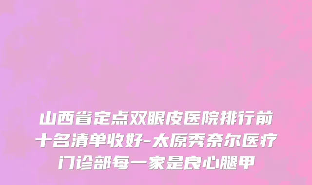山西省定点双眼皮医院排行前十名清单收好-太原秀奈尔医疗门诊部每一家是良心腿甲