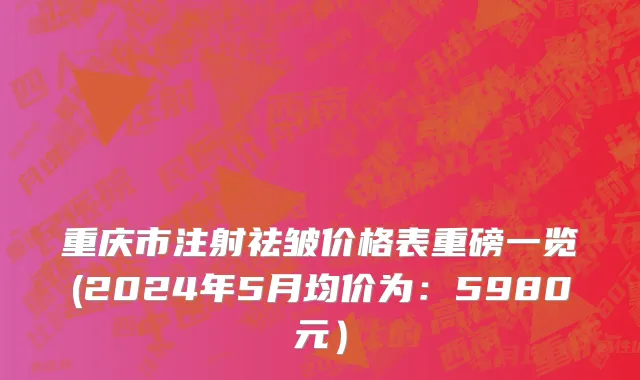 重庆市注射祛皱价格表重磅一览(2024年5月均价为：5980元）