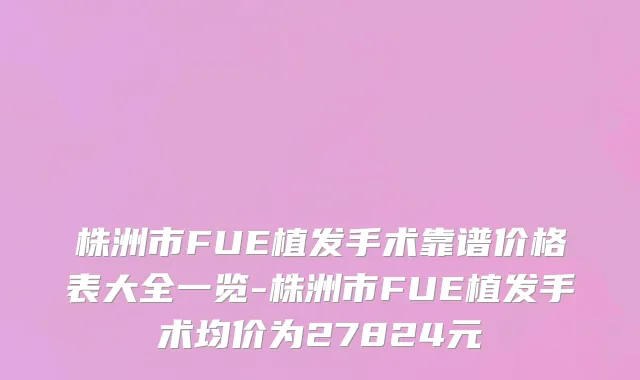 株洲市FUE植发手术靠谱价格表大全一览-株洲市FUE植发手术均价为27824元