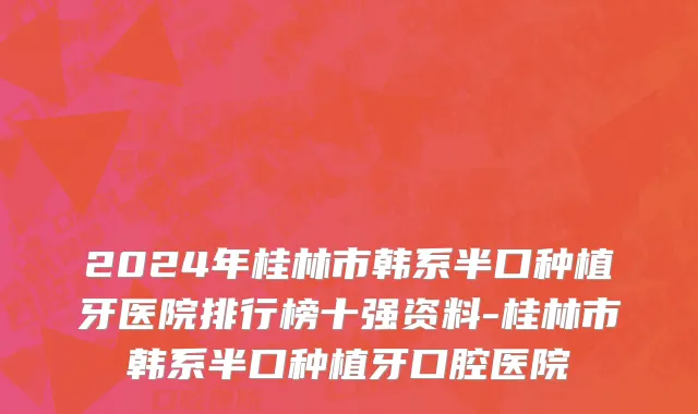 2024年桂林市韩系半口种植牙医院排行榜十强资料-桂林市韩系半口种植牙口腔医院